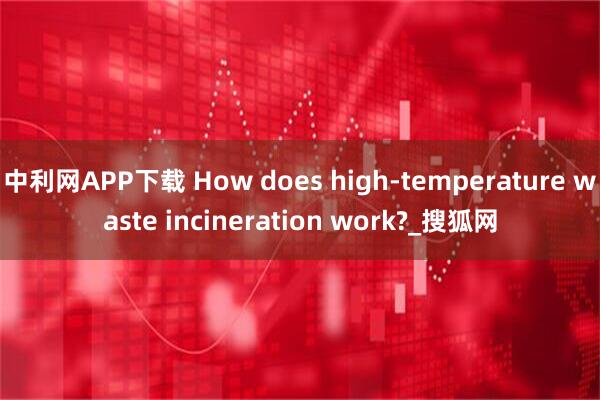 中利网APP下载 How does high-temperature waste incineration work?_搜狐网