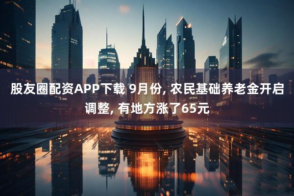 股友圈配资APP下载 9月份, 农民基础养老金开启调整, 有地方涨了65元