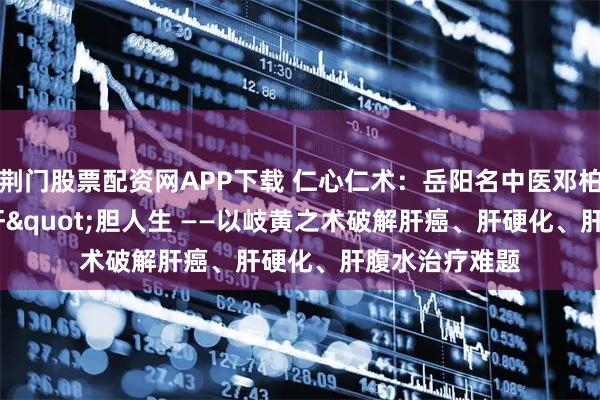 荆门股票配资网APP下载 仁心仁术：岳阳名中医邓柏良的"肝"胆人生 ——以岐黄之术破解肝癌、肝硬化、肝腹水治疗难题