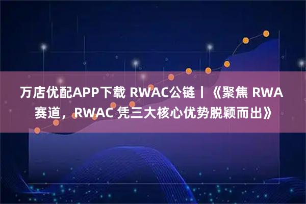 万店优配APP下载 RWAC公链丨《聚焦 RWA 赛道,RWAC 凭三大核心优势脱颖而出》