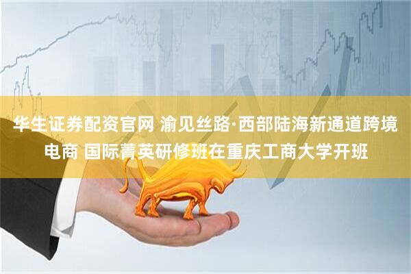 华生证券配资官网 渝见丝路·西部陆海新通道跨境电商 国际菁英研修班在重庆工商大学开班