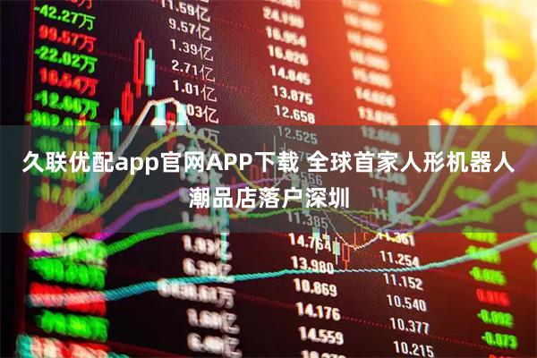久联优配app官网APP下载 全球首家人形机器人潮品店落户深圳