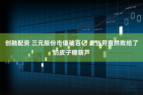 创融配资 三元股份市值破百亿 麦当劳竟然败给了奶皮子糖葫芦