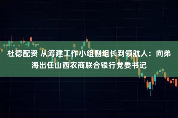 杜德配资 从筹建工作小组副组长到领航人：向弟海出任山西农商联合银行党委书记