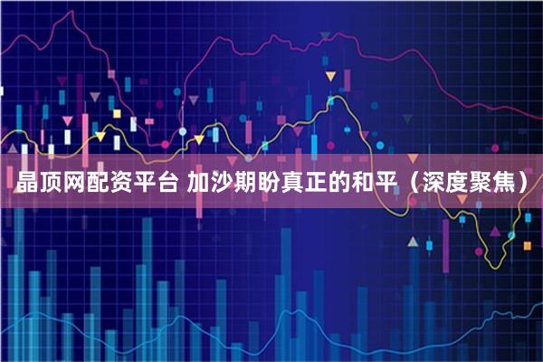 晶顶网配资平台 加沙期盼真正的和平（深度聚焦）