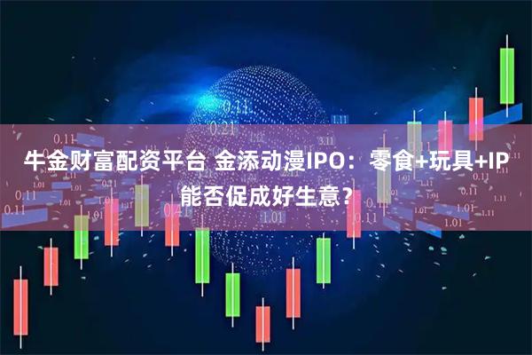 牛金财富配资平台 金添动漫IPO：零食+玩具+IP能否促成好生意？