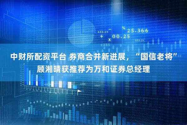 中财所配资平台 券商合并新进展,“国信老将”顾湘晴获推荐为万和证券总经理