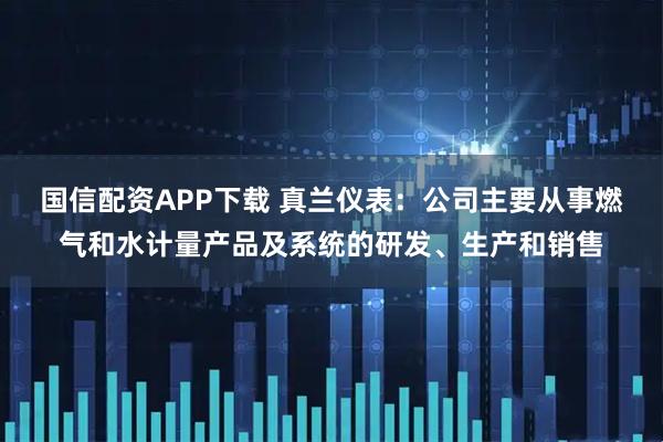 国信配资APP下载 真兰仪表：公司主要从事燃气和水计量产品及系统的研发、生产和销售