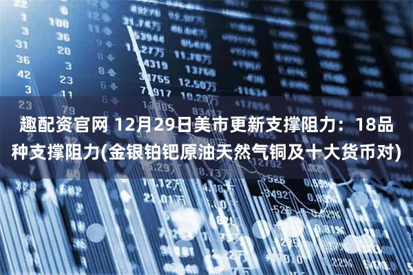 趣配资官网 12月29日美市更新支撑阻力：18品种支撑阻力(金银铂钯原油天然气铜及十大货币对)