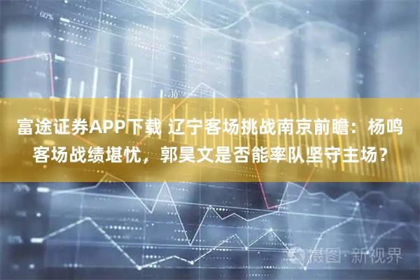 富途证券APP下载 辽宁客场挑战南京前瞻：杨鸣客场战绩堪忧，郭昊文是否能率队坚守主场？