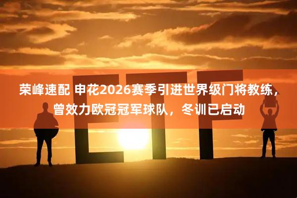 荣峰速配 申花2026赛季引进世界级门将教练，曾效力欧冠冠军球队，冬训已启动