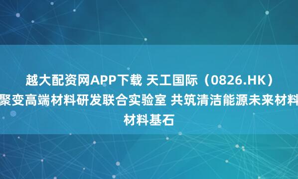 越大配资网APP下载 天工国际（0826.HK）跻身聚变高端材料研发联合实验室 共筑清洁能源未来材料基石