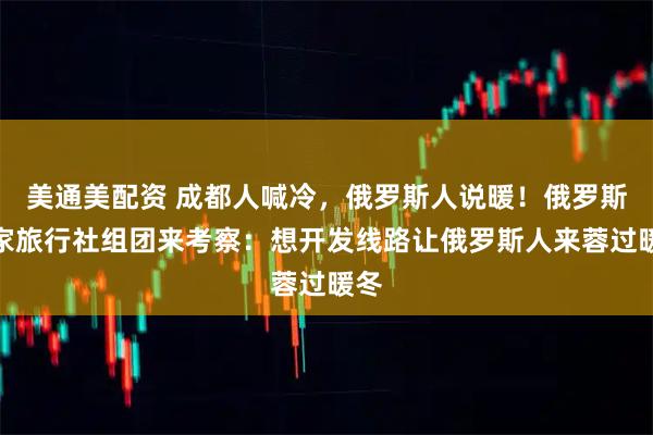 美通美配资 成都人喊冷，俄罗斯人说暖！俄罗斯多家旅行社组团来考察：想开发线路让俄罗斯人来蓉过暖冬