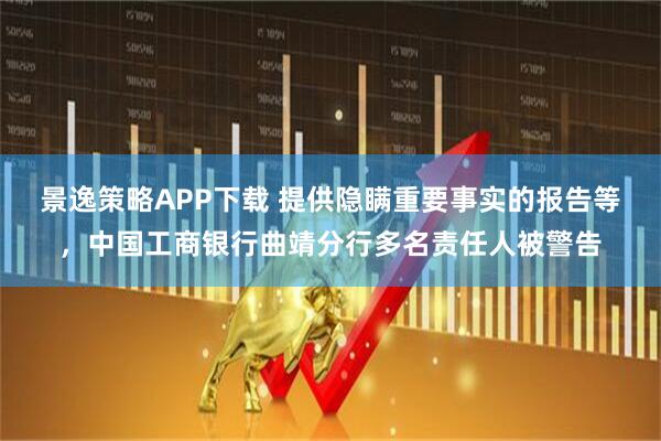 景逸策略APP下载 提供隐瞒重要事实的报告等，中国工商银行曲靖分行多名责任人被警告