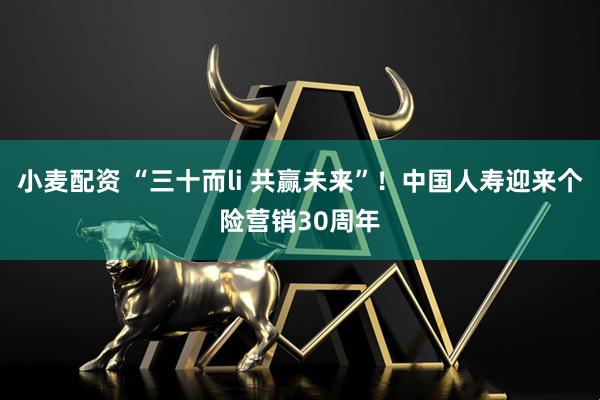 小麦配资 “三十而li 共赢未来”！中国人寿迎来个险营销30周年
