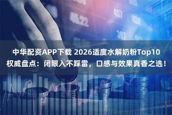 中华配资APP下载 2026适度水解奶粉Top10权威盘点：闭眼入不踩雷，口感与效果真香之选！