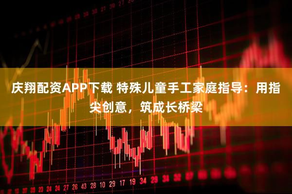 庆翔配资APP下载 特殊儿童手工家庭指导：用指尖创意，筑成长桥梁