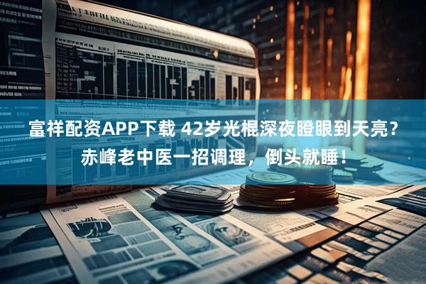 富祥配资APP下载 42岁光棍深夜瞪眼到天亮？赤峰老中医一招调理，倒头就睡！