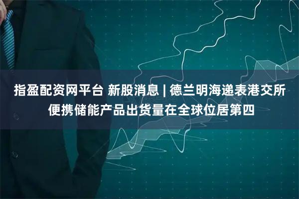 指盈配资网平台 新股消息 | 德兰明海递表港交所 便携储能产品出货量在全球位居第四