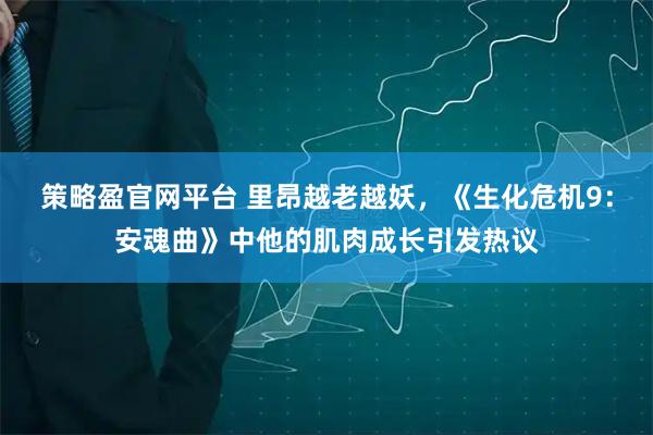 策略盈官网平台 里昂越老越妖，《生化危机9：安魂曲》中他的肌肉成长引发热议