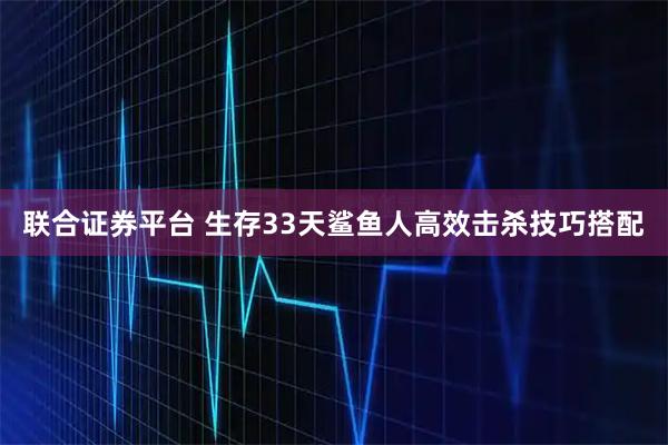 联合证券平台 生存33天鲨鱼人高效击杀技巧搭配