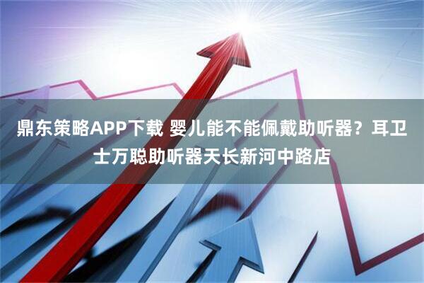 鼎东策略APP下载 婴儿能不能佩戴助听器？耳卫士万聪助听器天长新河中路店