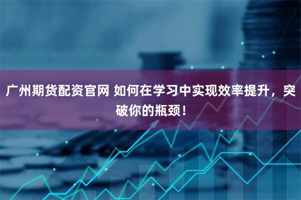 广州期货配资官网 如何在学习中实现效率提升，突破你的瓶颈！