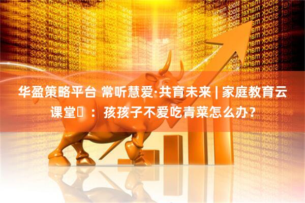 华盈策略平台 常听慧爱·共育未来 | 家庭教育云课堂⑰：孩孩子不爱吃青菜怎么办？