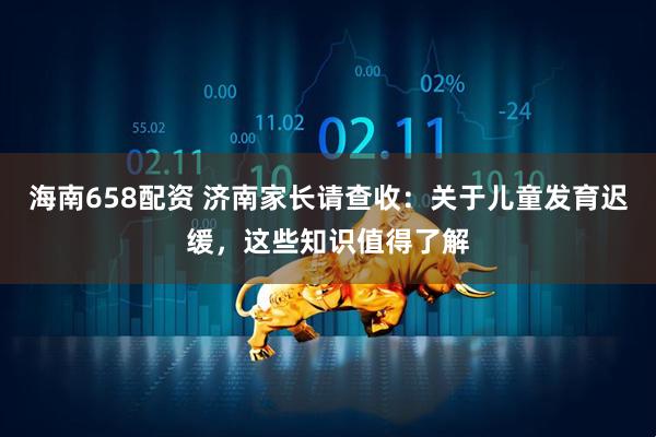 海南658配资 济南家长请查收：关于儿童发育迟缓，这些知识值得了解