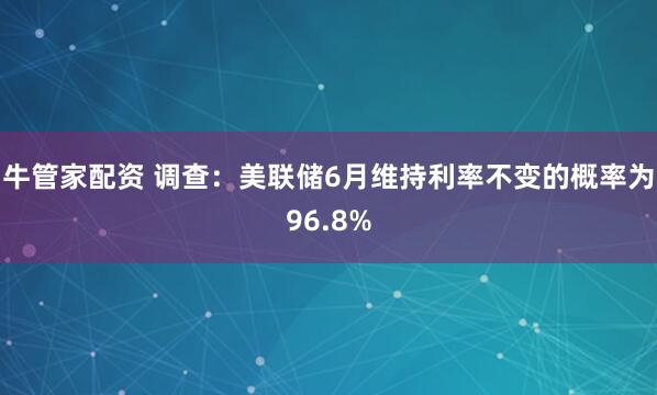 牛管家配资 调查：美联储6月维持利率不变的概率为96.8%