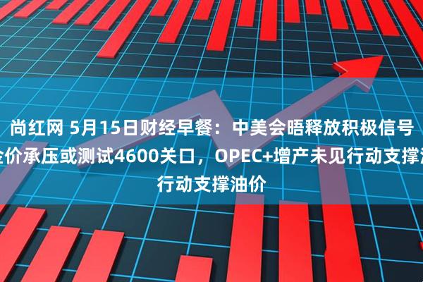 尚红网 5月15日财经早餐：中美会晤释放积极信号，金价承压或测试4600关口，OPEC+增产未见行动支撑油价