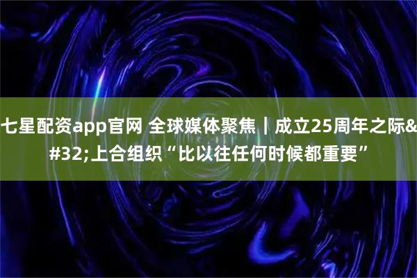 七星配资app官网 全球媒体聚焦｜成立25周年之际 上合组织“比以往任何时候都重要”