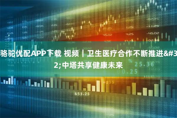 骆驼优配APP下载 视频｜卫生医疗合作不断推进 中塔共享健康未来