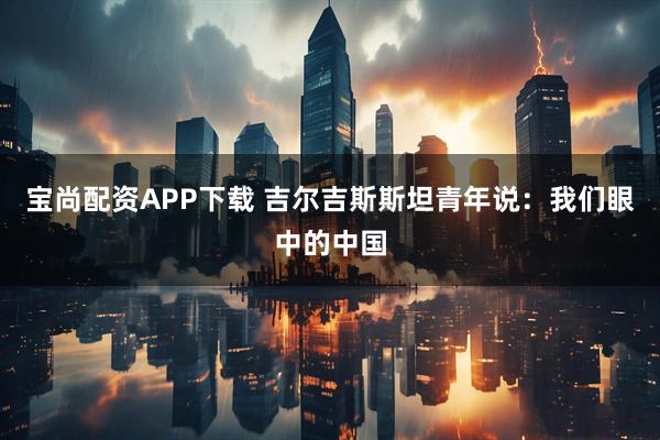 宝尚配资APP下载 吉尔吉斯斯坦青年说：我们眼中的中国