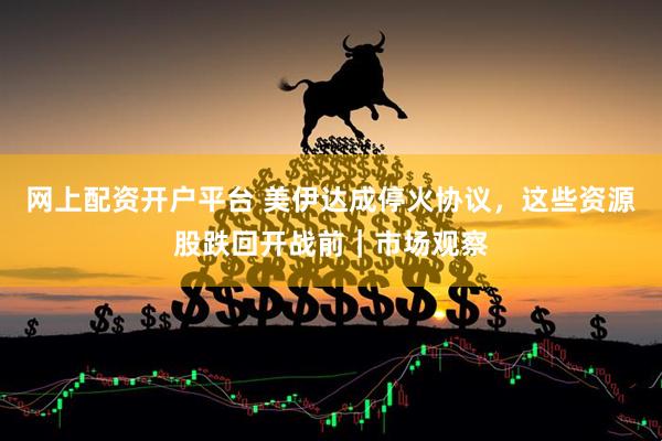 网上配资开户平台 美伊达成停火协议，这些资源股跌回开战前｜市场观察
