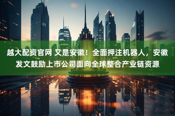 越大配资官网 又是安徽！全面押注机器人，安徽发文鼓励上市公司面向全球整合产业链资源